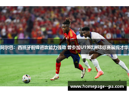 阿尔巴：西班牙前锋进攻能力强劲 曾参加U19欧洲锦标赛展现才华