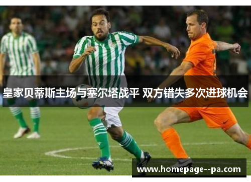 皇家贝蒂斯主场与塞尔塔战平 双方错失多次进球机会 皇家贝蒂斯主场与塞尔塔战平 双方错失多次进球机会