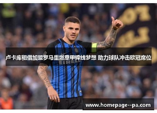 卢卡库租借加盟罗马重燃意甲锋线梦想 助力球队冲击欧冠席位