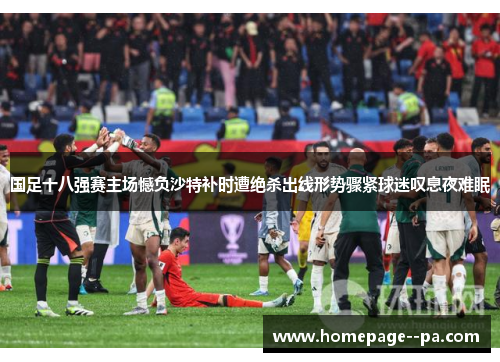国足十八强赛主场憾负沙特补时遭绝杀出线形势骤紧球迷叹息夜难眠 国足十八强赛主场憾负沙特补时遭绝杀出线形势骤紧球迷叹息夜难眠